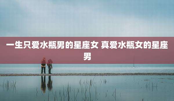 一生只爱水瓶男的星座女 真爱水瓶女的星座男