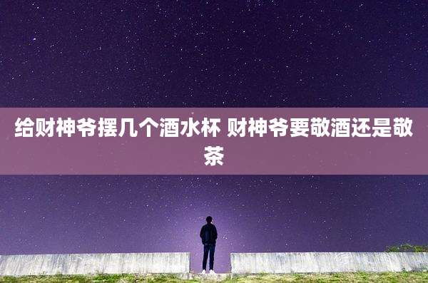 给财神爷摆几个酒水杯 财神爷要敬酒还是敬茶