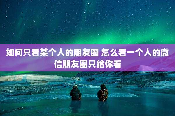 如何只看某个人的朋友圈 怎么看一个人的微信朋友圈只给你看