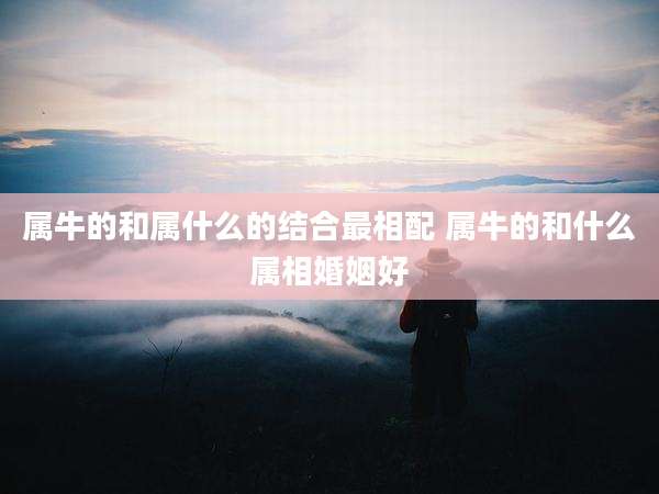 属牛的和属什么的结合最相配 属牛的和什么属相婚姻好