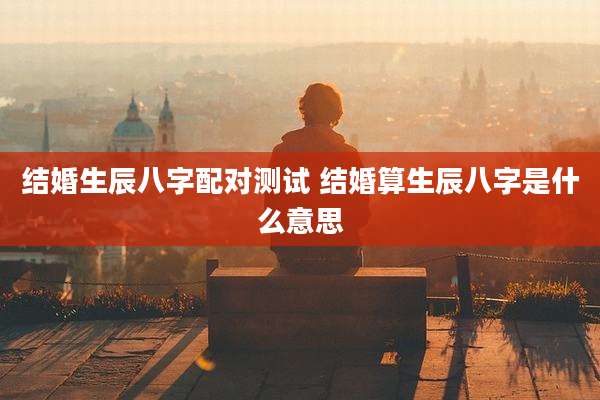 结婚生辰八字配对测试 结婚算生辰八字是什么意思