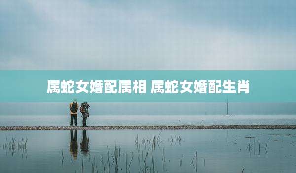 属蛇女婚配属相 属蛇女婚配生肖