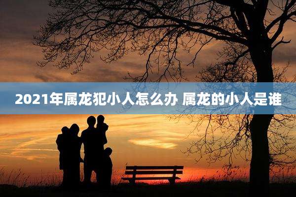 2021年属龙犯小人怎么办 属龙的小人是谁