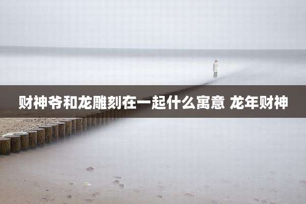 财神爷和龙雕刻在一起什么寓意 龙年财神