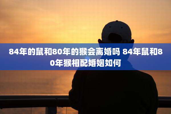 84年的鼠和80年的猴会离婚吗 84年鼠和80年猴相配婚姻如何