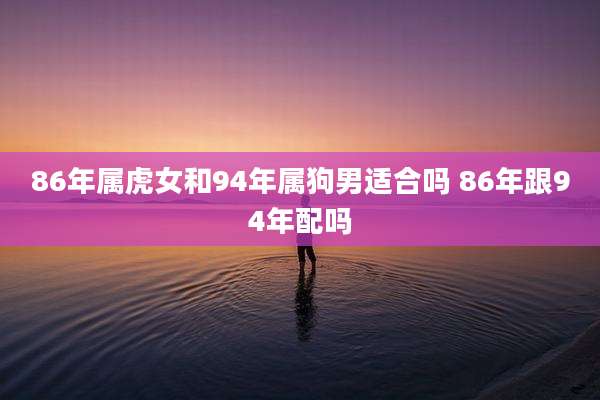 86年属虎女和94年属狗男适合吗 86年跟94年配吗