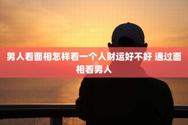 男人看面相怎样看一个人财运好不好 通过面相看男人