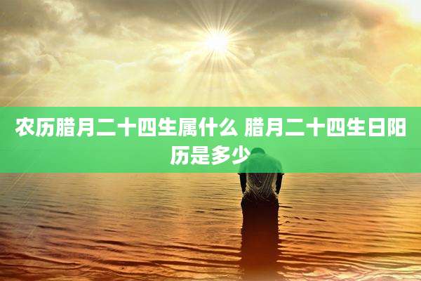 农历腊月二十四生属什么 腊月二十四生日阳历是多少