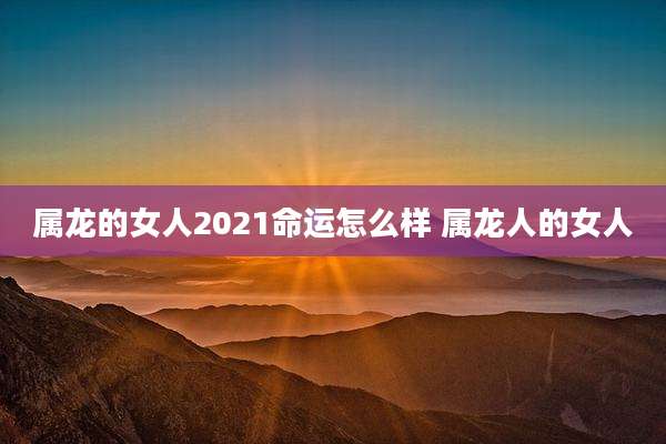 属龙的女人2021命运怎么样 属龙人的女人