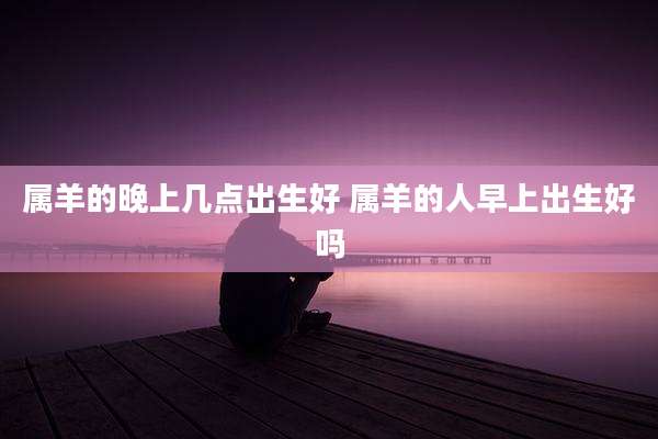 属羊的晚上几点出生好 属羊的人早上出生好吗