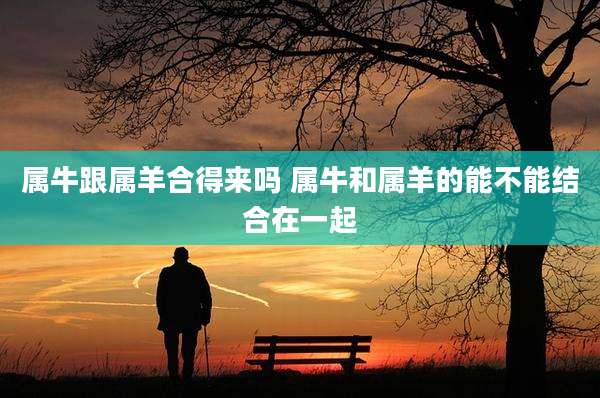 属牛跟属羊合得来吗 属牛和属羊的能不能结合在一起