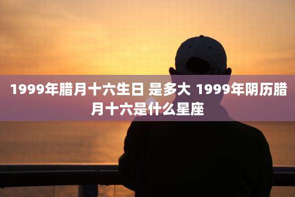 1999年腊月十六生日 是多大 1999年阴历腊月十六是什么星座