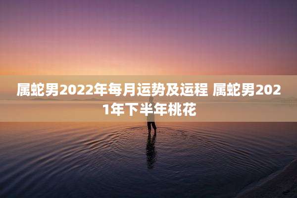 属蛇男2022年每月运势及运程 属蛇男2021年下半年桃花