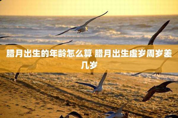 腊月出生的年龄怎么算 腊月出生虚岁周岁差几岁