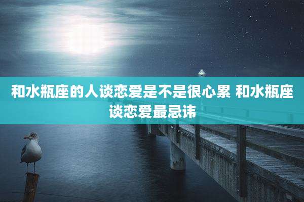 和水瓶座的人谈恋爱是不是很心累 和水瓶座谈恋爱最忌讳