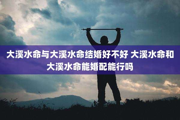 大溪水命与大溪水命结婚好不好 大溪水命和大溪水命能婚配能行吗
