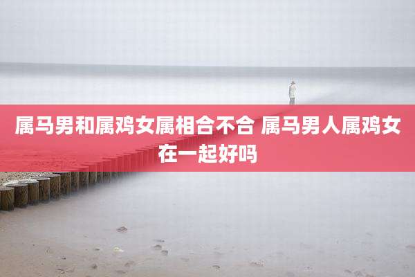 属马男和属鸡女属相合不合 属马男人属鸡女在一起好吗