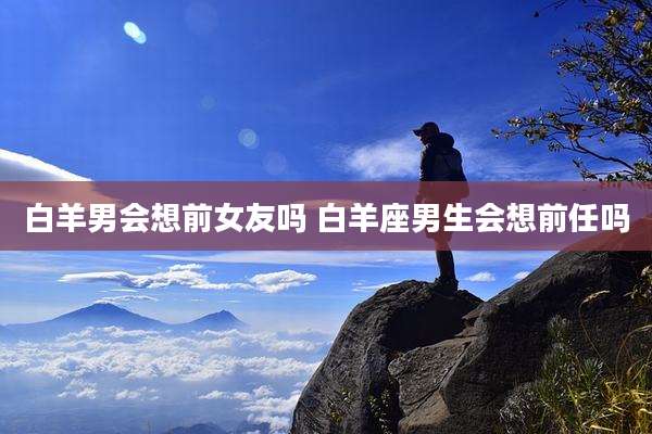 白羊男会想前女友吗 白羊座男生会想前任吗