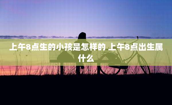 上午8点生的小孩是怎样的 上午8点出生属什么
