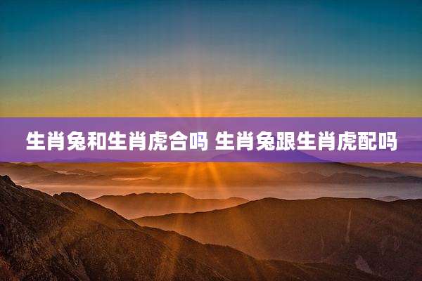 生肖兔和生肖虎合吗 生肖兔跟生肖虎配吗