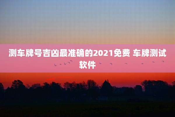 测车牌号吉凶最准确的2021免费 车牌测试软件
