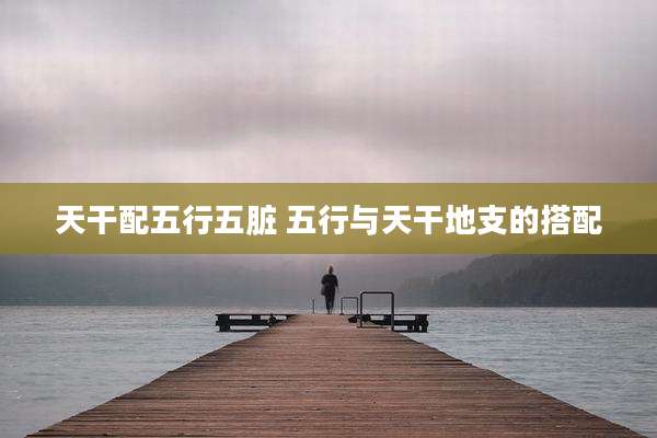 天干配五行五脏 五行与天干地支的搭配