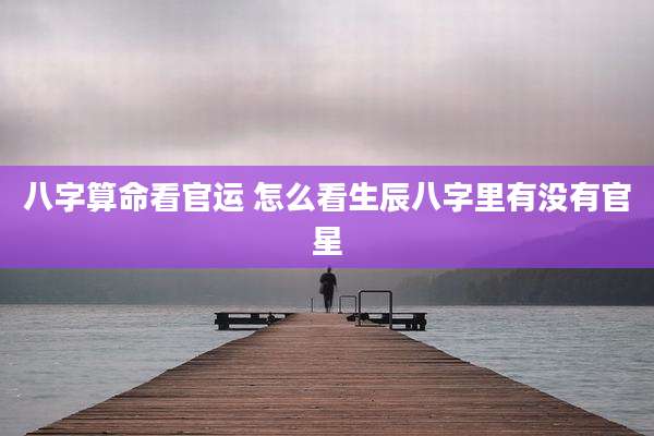 八字算命看官运 怎么看生辰八字里有没有官星