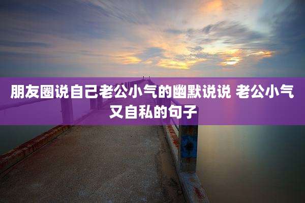 朋友圈说自己老公小气的幽默说说 老公小气又自私的句子