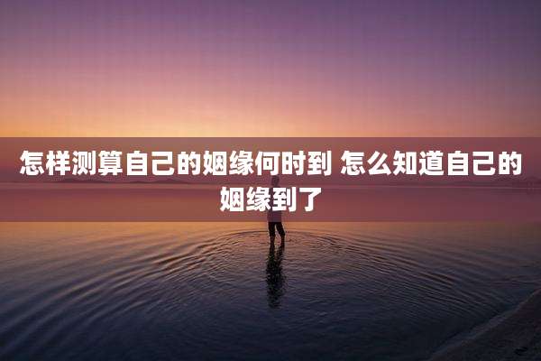 怎样测算自己的姻缘何时到 怎么知道自己的姻缘到了