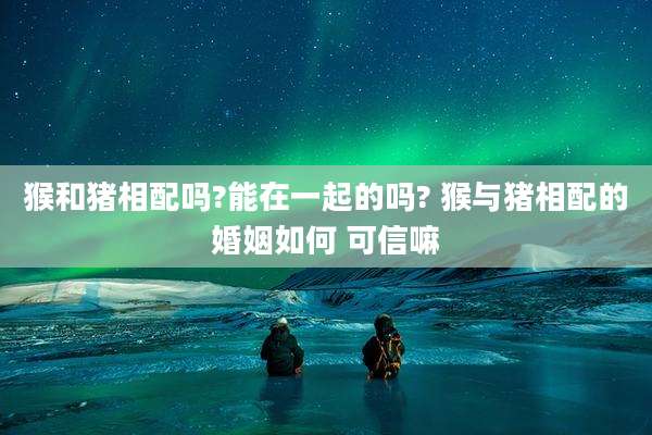 猴和猪相配吗?能在一起的吗? 猴与猪相配的婚姻如何 可信嘛