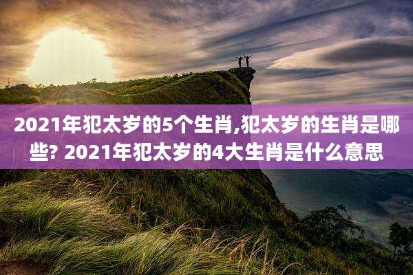 2021年犯太岁的5个生肖,犯太岁的生肖是哪些? 2021年犯太岁的4大生肖是什么意思
