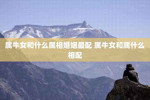 属牛女和什么属相婚姻最配 属牛女和属什么相配
