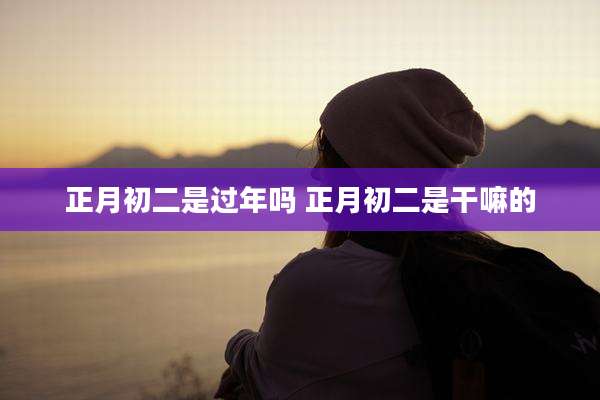 正月初二是过年吗 正月初二是干嘛的