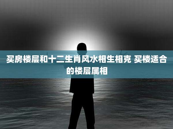 买房楼层和十二生肖风水相生相克 买楼适合的楼层属相