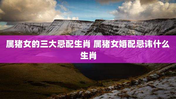 属猪女的三大忌配生肖 属猪女婚配忌讳什么生肖