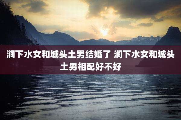涧下水女和城头土男结婚了 涧下水女和城头土男相配好不好