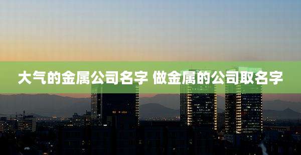 大气的金属公司名字 做金属的公司取名字