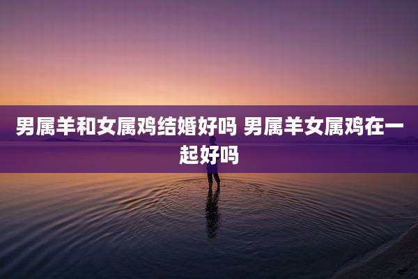 男属羊和女属鸡结婚好吗 男属羊女属鸡在一起好吗