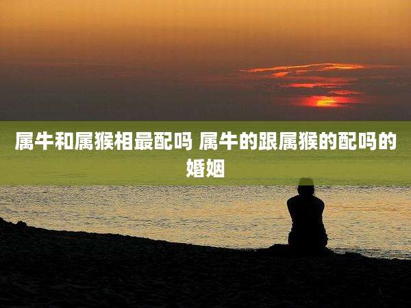 属牛和属猴相最配吗 属牛的跟属猴的配吗的婚姻