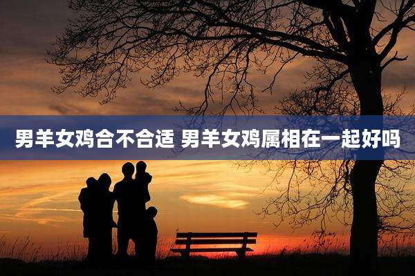 男羊女鸡合不合适 男羊女鸡属相在一起好吗