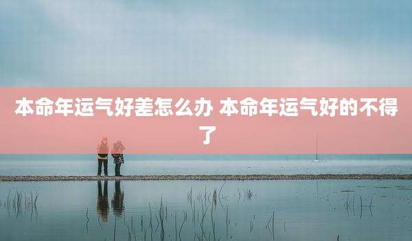本命年运气好差怎么办 本命年运气好的不得了