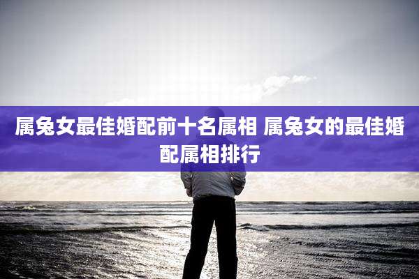 属兔女最佳婚配前十名属相 属兔女的最佳婚配属相排行