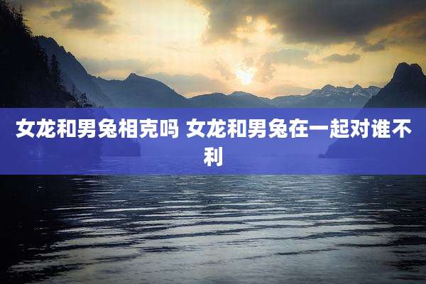 女龙和男兔相克吗 女龙和男兔在一起对谁不利