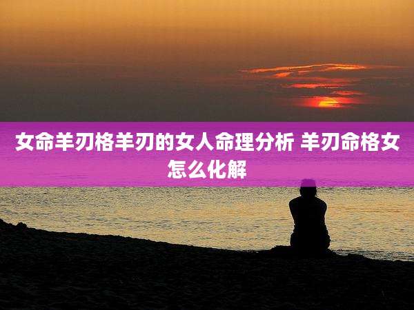 女命羊刃格羊刃的女人命理分析 羊刃命格女怎么化解
