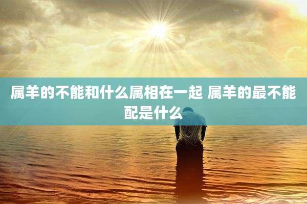 属羊的不能和什么属相在一起 属羊的最不能配是什么