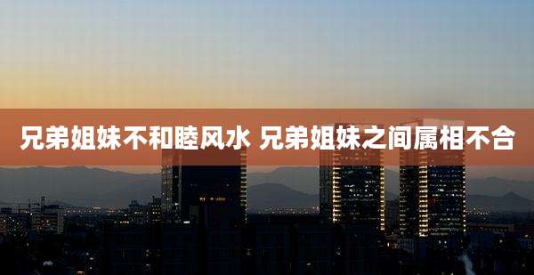 兄弟姐妹不和睦风水 兄弟姐妹之间属相不合