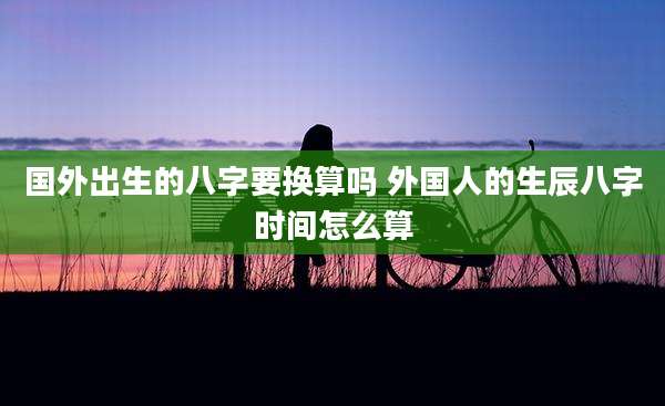 国外出生的八字要换算吗 外国人的生辰八字时间怎么算