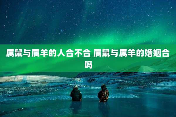 属鼠与属羊的人合不合 属鼠与属羊的婚姻合吗