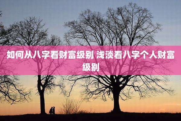 如何从八字看财富级别 浅淡看八字个人财富级别