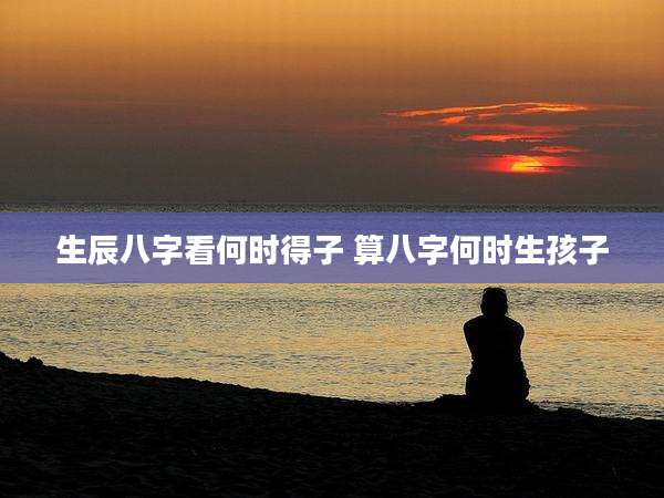 生辰八字看何时得子 算八字何时生孩子